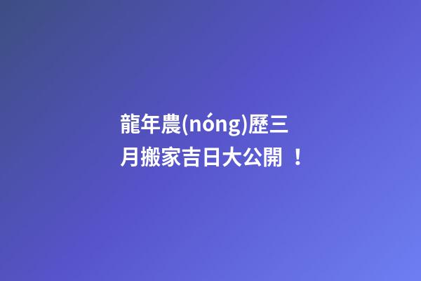 龍年農(nóng)歷三月搬家吉日大公開！